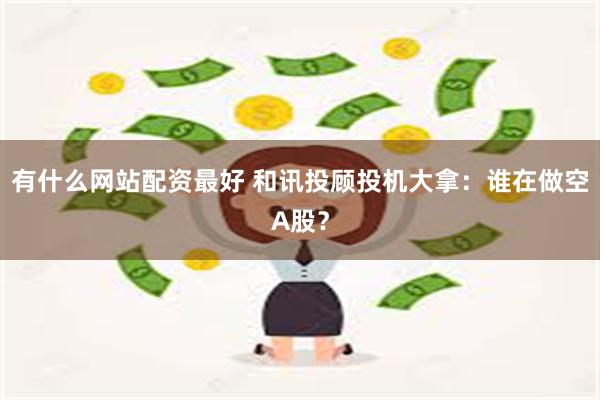 有什么网站配资最好 和讯投顾投机大拿：谁在做空A股？