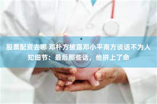 股票配资去哪 邓朴方披露邓小平南方谈话不为人知细节：最后那些话，他拼上了命