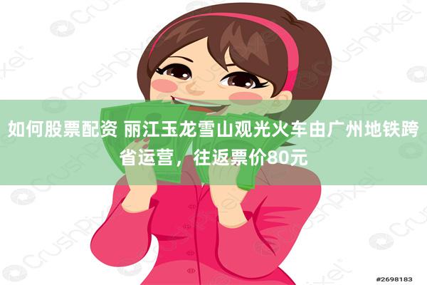 如何股票配资 丽江玉龙雪山观光火车由广州地铁跨省运营，往返票价80元