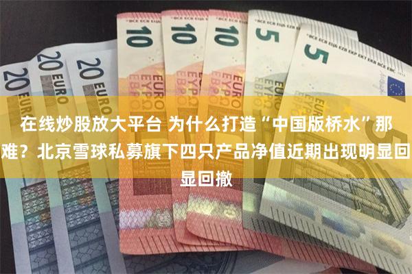 在线炒股放大平台 为什么打造“中国版桥水”那么难？北京雪球私募旗下四只产品净值近期出现明显回撤