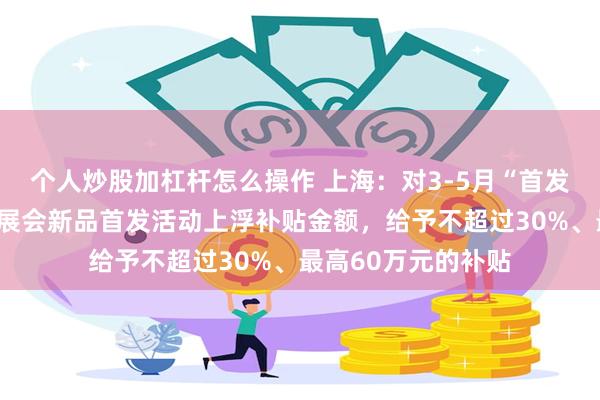 个人炒股加杠杆怎么操作 上海：对3-5月“首发上海”活动期间的展会新品首发活动上浮补贴金额，给予不超过30%、最高60万元的补贴