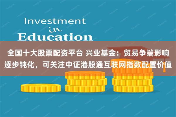 全国十大股票配资平台 兴业基金：贸易争端影响逐步钝化，可关注中证港股通互联网指数配置价值