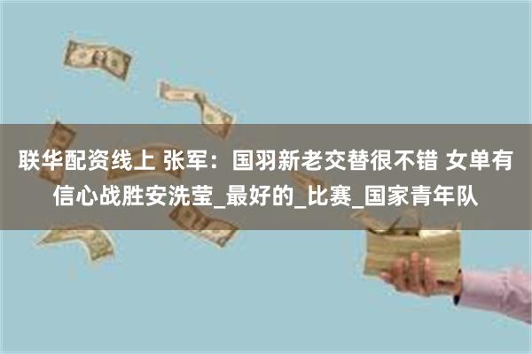 联华配资线上 张军：国羽新老交替很不错 女单有信心战胜安洗莹_最好的_比赛_国家青年队