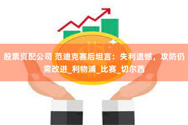 股票资配公司 范迪克赛后坦言：失利遗憾，攻防仍需改进_利物浦_比赛_切尔西
