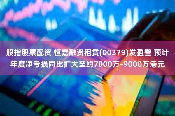 股指股票配资 恒嘉融资租赁(00379)发盈警 预计年度净亏损同比扩大至约7000万-9000万港元