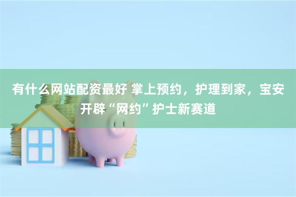 有什么网站配资最好 掌上预约，护理到家，宝安开辟“网约”护士新赛道