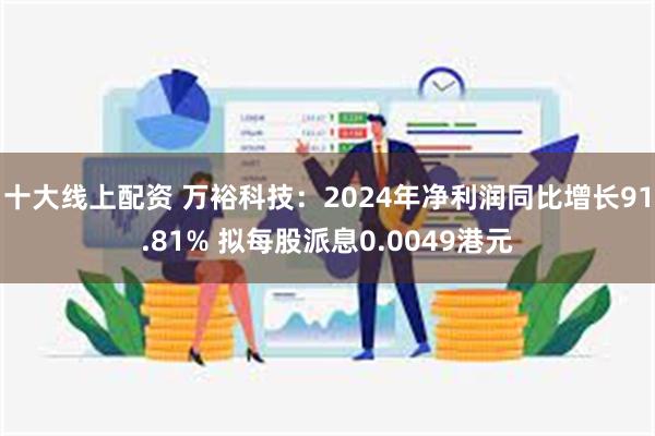 十大线上配资 万裕科技：2024年净利润同比增长91.81% 拟每股派息0.0049港元