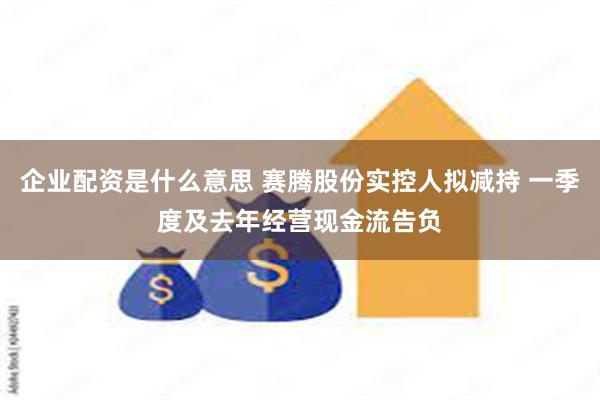 企业配资是什么意思 赛腾股份实控人拟减持 一季度及去年经营现金流告负
