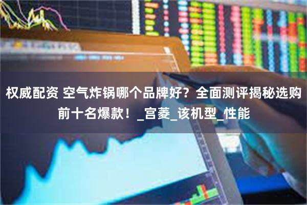 权威配资 空气炸锅哪个品牌好？全面测评揭秘选购前十名爆款！_宫菱_该机型_性能