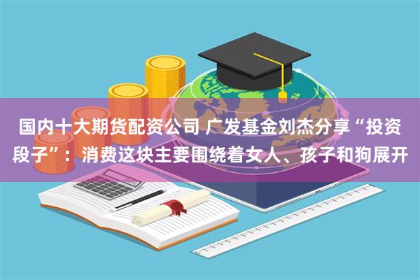 国内十大期货配资公司 广发基金刘杰分享“投资段子”：消费这块主要围绕着女人、孩子和狗展开