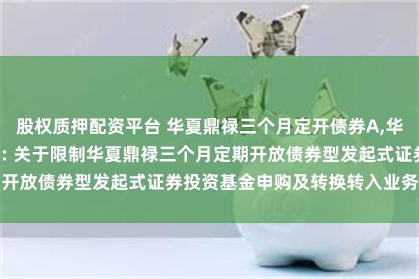 股权质押配资平台 华夏鼎禄三个月定开债券A,华夏鼎禄三个月定开债券C: 关于限制华夏鼎禄三个月定期开放债券型发起式证券投资基金申购及转换转入业务的公告