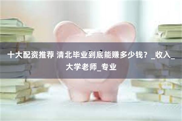 十大配资推荐 清北毕业到底能赚多少钱？_收入_大学老师_专业