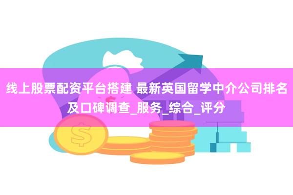 线上股票配资平台搭建 最新英国留学中介公司排名及口碑调查_服务_综合_评分