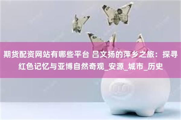 期货配资网站有哪些平台 吕文扬的萍乡之旅：探寻红色记忆与亚博自然奇观_安源_城市_历史