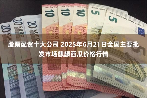 股票配资十大公司 2025年6月21日全国主要批发市场麒麟西瓜价格行情