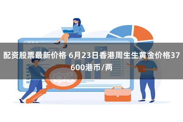 配资股票最新价格 6月23日香港周生生黄金价格37600港币/两