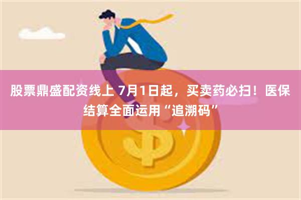 股票鼎盛配资线上 7月1日起，买卖药必扫！医保结算全面运用“追溯码”