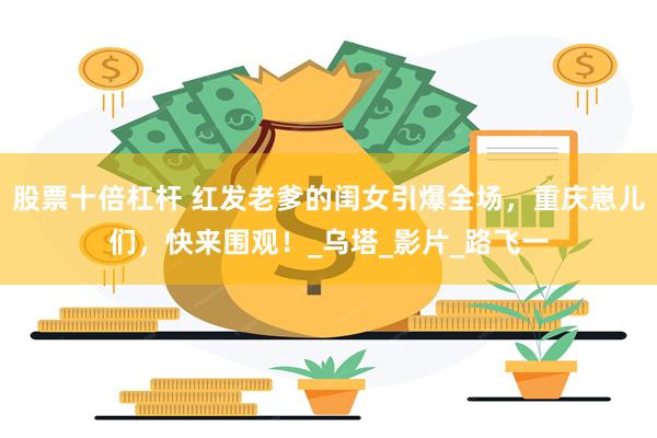 股票十倍杠杆 红发老爹的闺女引爆全场，重庆崽儿们，快来围观！_乌塔_影片_路飞一