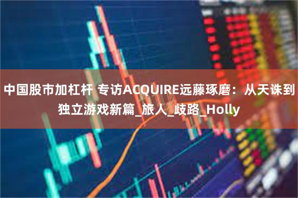 中国股市加杠杆 专访ACQUIRE远藤琢磨：从天诛到独立游戏新篇_旅人_歧路_Holly