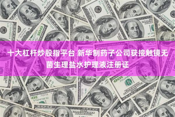 十大杠杆炒股指平台 新华制药子公司获接触镜无菌生理盐水护理液注册证