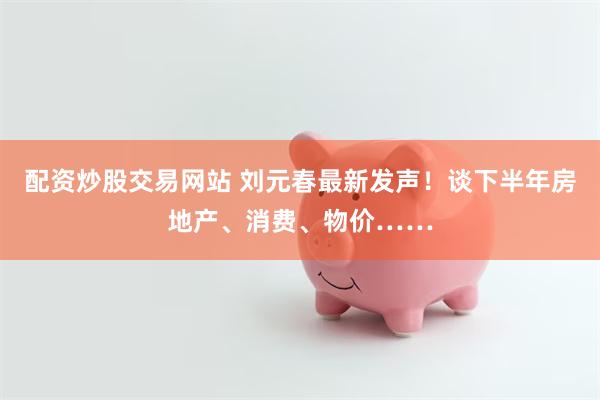 配资炒股交易网站 刘元春最新发声！谈下半年房地产、消费、物价……