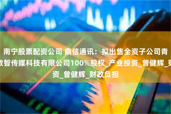 南宁股票配资公司 鼎信通讯：拟出售全资子公司青岛海纳数智传媒科技有限公司100%股权_产业投资_曾健辉_财政负担