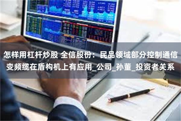 怎样用杠杆炒股 全信股份：民品领域部分控制通信变频缆在盾构机上有应用_公司_孙董_投资者关系