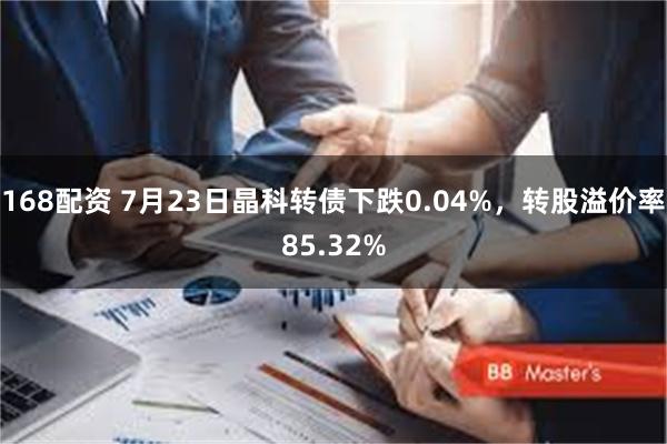 168配资 7月23日晶科转债下跌0.04%，转股溢价率85.32%