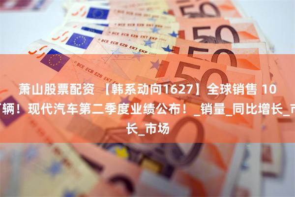 萧山股票配资 【韩系动向1627】全球销售 106万辆！现代汽车第二季度业绩公布！_销量_同比增长_市场