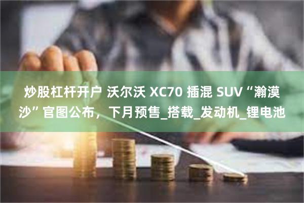 炒股杠杆开户 沃尔沃 XC70 插混 SUV“瀚漠沙”官图公布，下月预售_搭载_发动机_锂电池