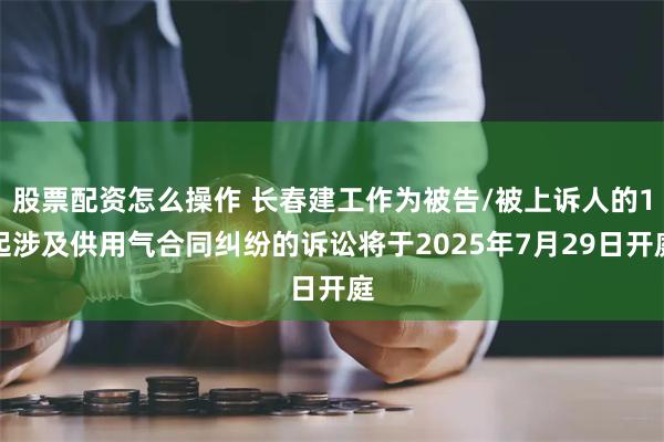 股票配资怎么操作 长春建工作为被告/被上诉人的1起涉及供用气合同纠纷的诉讼将于2025年7月29日开庭