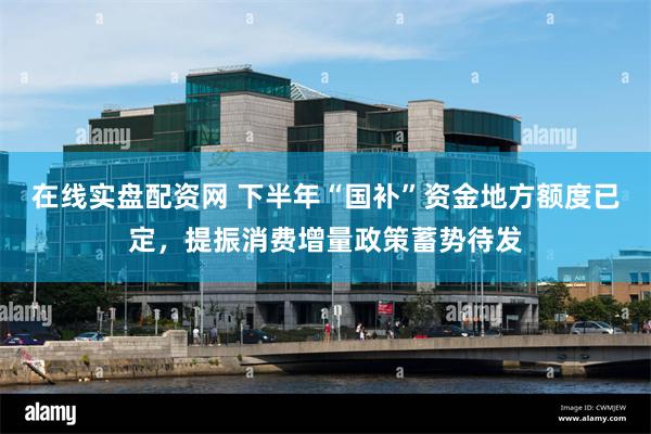 在线实盘配资网 下半年“国补”资金地方额度已定，提振消费增量政策蓄势待发