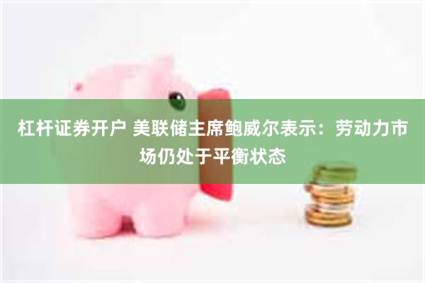 杠杆证券开户 美联储主席鲍威尔表示：劳动力市场仍处于平衡状态
