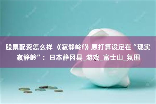 股票配资怎么样 《寂静岭f》原打算设定在“现实寂静岭”：日本静冈县_游戏_富士山_氛围
