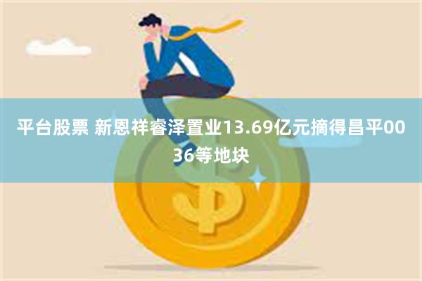平台股票 新恩祥睿泽置业13.69亿元摘得昌平0036等地块