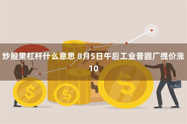 炒股里杠杆什么意思 8月5日午后工业普圆厂提价涨10