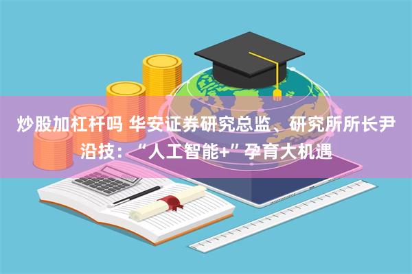 炒股加杠杆吗 华安证券研究总监、研究所所长尹沿技：“人工智能+”孕育大机遇