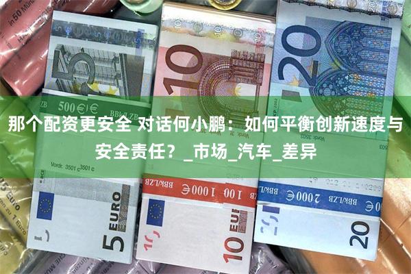 那个配资更安全 对话何小鹏：如何平衡创新速度与安全责任？_市场_汽车_差异