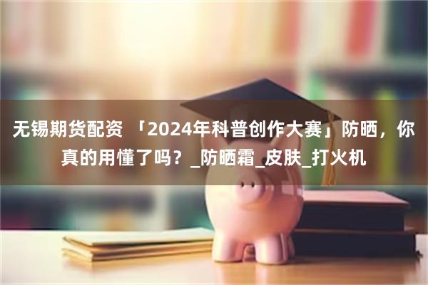 无锡期货配资 「2024年科普创作大赛」防晒，你真的用懂了吗？_防晒霜_皮肤_打火机