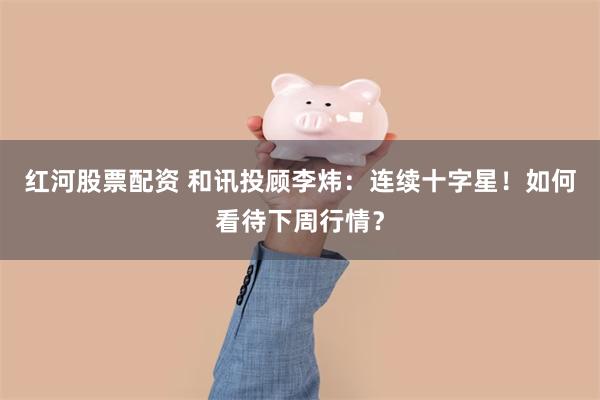 红河股票配资 和讯投顾李炜：连续十字星！如何看待下周行情？