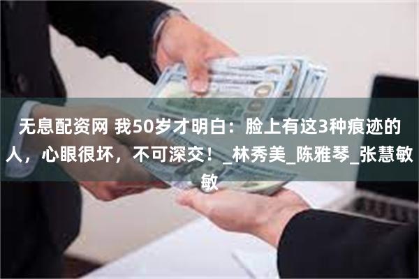 无息配资网 我50岁才明白：脸上有这3种痕迹的人，心眼很坏，不可深交！_林秀美_陈雅琴_张慧敏