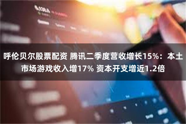 呼伦贝尔股票配资 腾讯二季度营收增长15%：本土市场游戏收入增17% 资本开支增近1.2倍