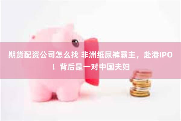期货配资公司怎么找 非洲纸尿裤霸主，赴港IPO！背后是一对中国夫妇