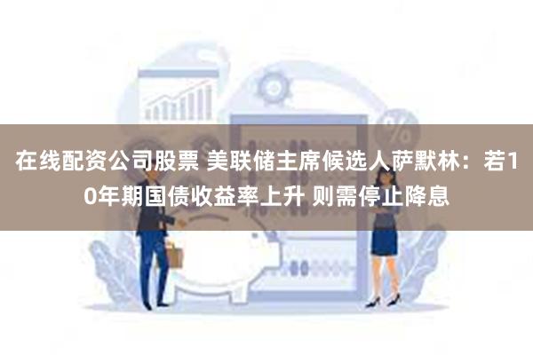 在线配资公司股票 美联储主席候选人萨默林：若10年期国债收益率上升 则需停止降息