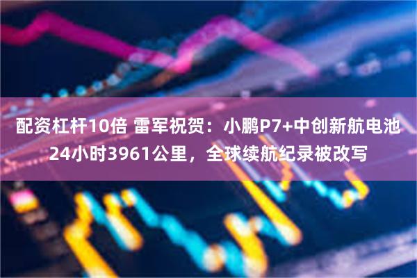 配资杠杆10倍 雷军祝贺：小鹏P7+中创新航电池24小时3961公里，全球续航纪录被改写