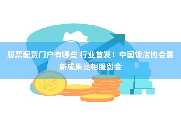 股票配资门户有哪些 行业首发！中国饭店协会最新成果亮相服贸会