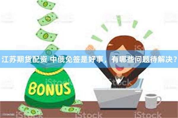 江苏期货配资 中俄免签是好事，有哪些问题待解决？