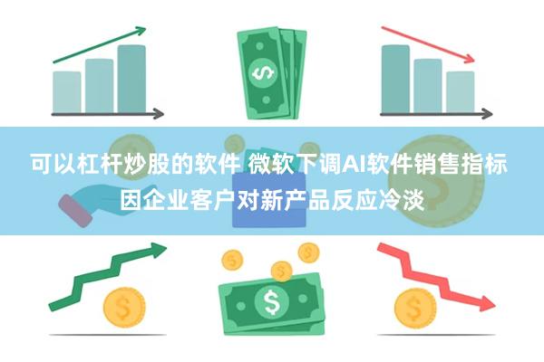 可以杠杆炒股的软件 微软下调AI软件销售指标 因企业客户对新产品反应冷淡